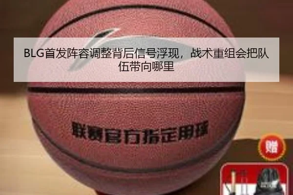 BLG首发阵容调整背后信号浮现，战术重组会把队伍带向哪里（kaiyun）